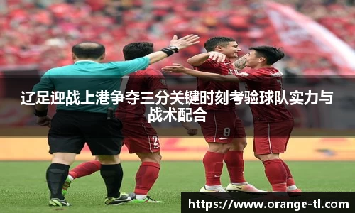 辽足迎战上港争夺三分关键时刻考验球队实力与战术配合